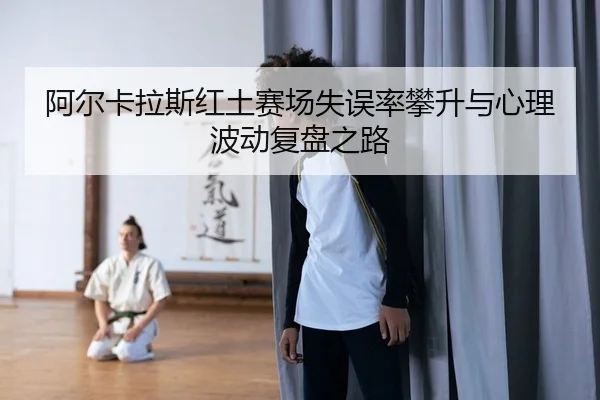 阿尔卡拉斯红土赛场失误率攀升与心理波动复盘之路